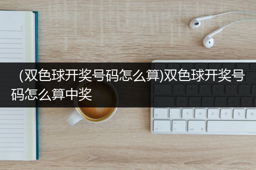 （双色球开奖号码怎么算)双色球开奖号码怎么算中奖